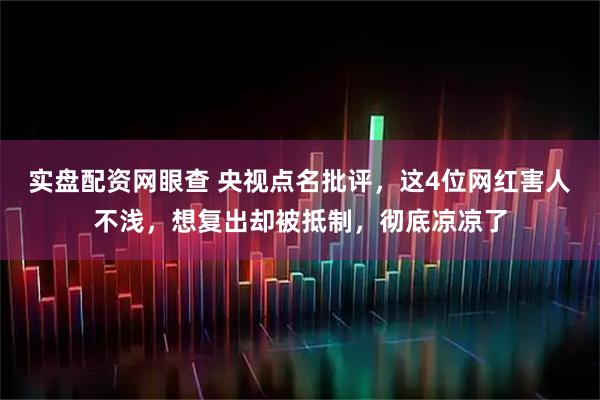 实盘配资网眼查 央视点名批评，这4位网红害人不浅，想复出却被抵制，彻底凉凉了
