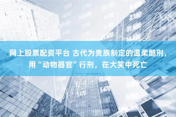 网上股票配资平台 古代为贵族制定的温柔酷刑，用“动物器官”行刑，在大笑中死亡