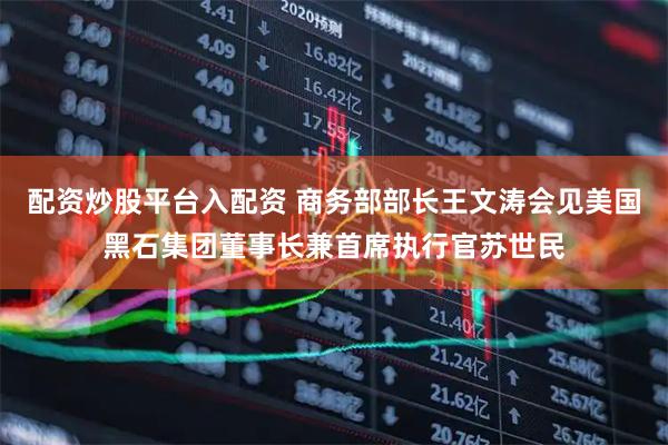 配资炒股平台入配资 商务部部长王文涛会见美国黑石集团董事长兼首席执行官苏世民