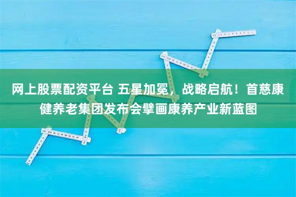 网上股票配资平台 五星加冕，战略启航！首慈康健养老集团发布会擘画康养产业新蓝图