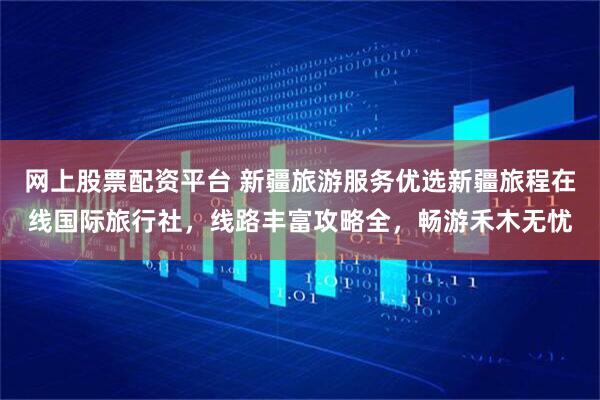 网上股票配资平台 新疆旅游服务优选新疆旅程在线国际旅行社，线路丰富攻略全，畅游禾木无忧
