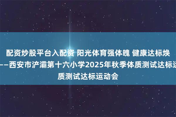 配资炒股平台入配资 阳光体育强体魄 健康达标焕活力 ——西安市浐灞第十六小学2025年秋季体质测试达标运动会