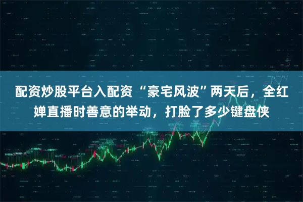 配资炒股平台入配资 “豪宅风波”两天后，全红婵直播时善意的举动，打脸了多少键盘侠