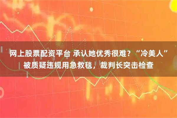 网上股票配资平台 承认她优秀很难？“冷美人”被质疑违规用急救毯，裁判长突击检查