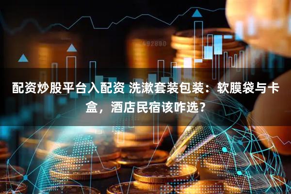 配资炒股平台入配资 洗漱套装包装:软膜袋与卡盒,酒店民宿该咋选?