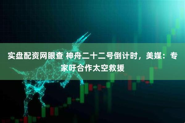 实盘配资网眼查 神舟二十二号倒计时，美媒：专家吁合作太空救援