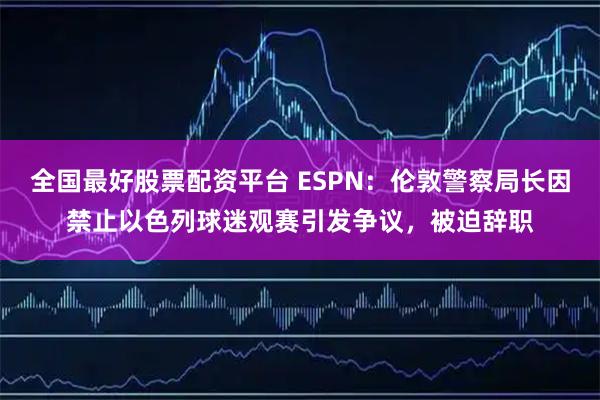 全国最好股票配资平台 ESPN：伦敦警察局长因禁止以色列球迷观赛引发争议，被迫辞职