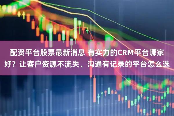 配资平台股票最新消息 有实力的CRM平台哪家好？让客户资源不流失、沟通有记录的平台怎么选