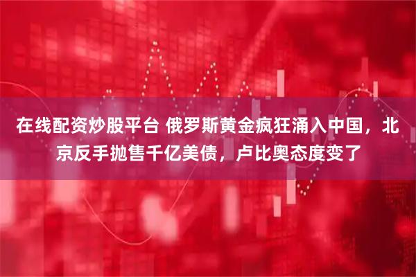 在线配资炒股平台 俄罗斯黄金疯狂涌入中国，北京反手抛售千亿美债，卢比奥态度变了