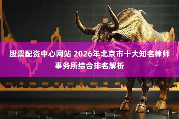股票配资中心网站 2026年北京市十大知名律师事务所综合排名解析