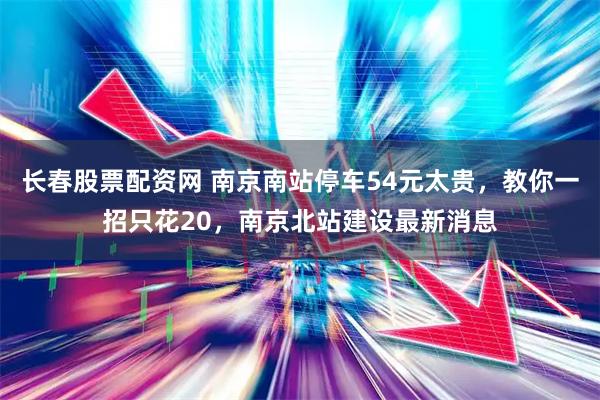 长春股票配资网 南京南站停车54元太贵，教你一招只花20，南京北站建设最新消息