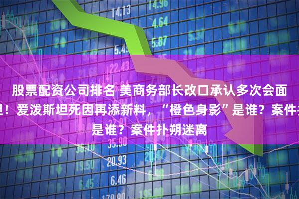 股票配资公司排名 美商务部长改口承认多次会面爱泼斯坦！爱泼斯坦死因再添新料，“橙色身影”是谁？案件扑朔迷离