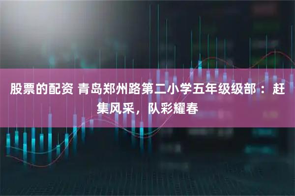 股票的配资 青岛郑州路第二小学五年级级部 ：赶集风采，队彩耀春