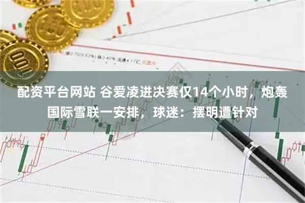 配资平台网站 谷爱凌进决赛仅14个小时，炮轰国际雪联一安排，球迷：摆明遭针对