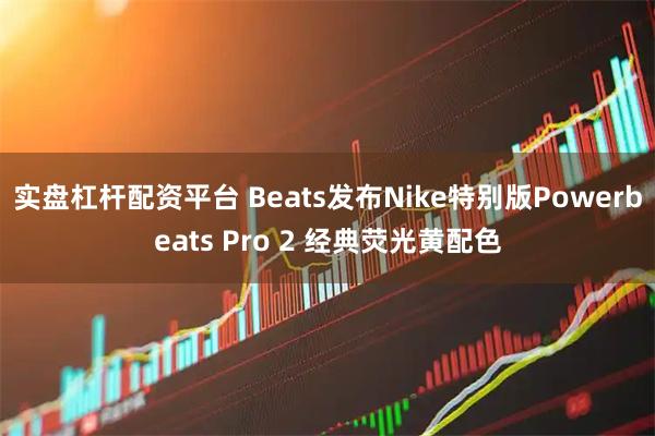 实盘杠杆配资平台 Beats发布Nike特别版Powerbeats Pro 2 经典荧光黄配色