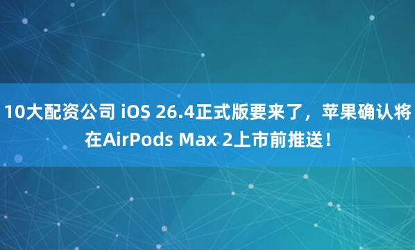 10大配资公司 iOS 26.4正式版要来了，苹果确认将在AirPods Max 2上市前推送！