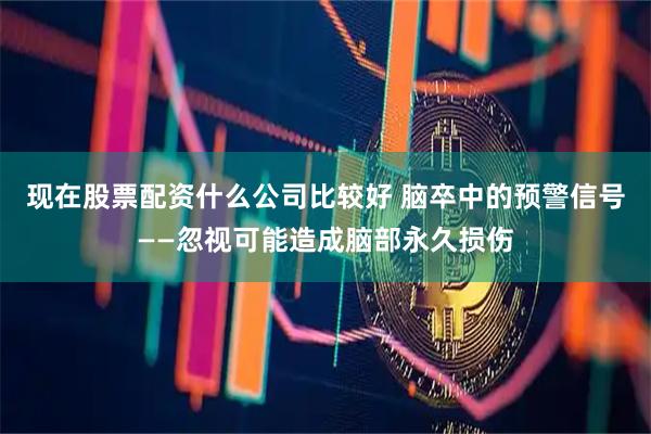 现在股票配资什么公司比较好 脑卒中的预警信号——忽视可能造成脑部永久损伤