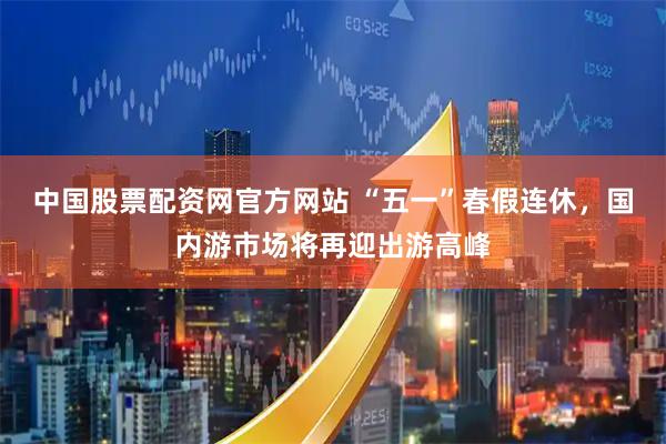 中国股票配资网官方网站 “五一”春假连休，国内游市场将再迎出游高峰