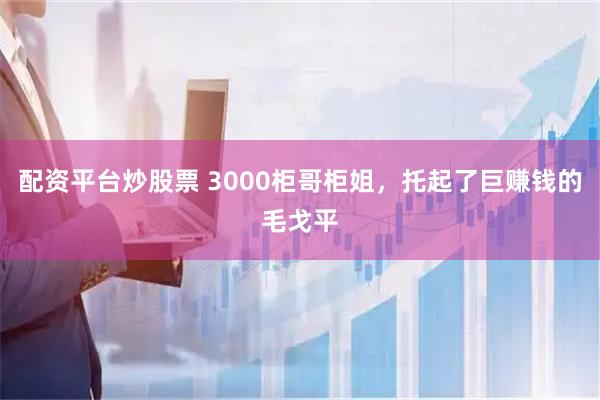 配资平台炒股票 3000柜哥柜姐，托起了巨赚钱的毛戈平