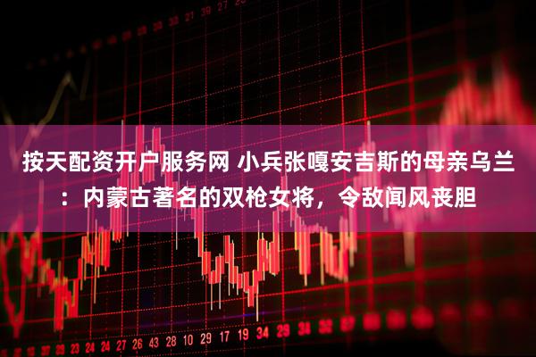 按天配资开户服务网 小兵张嘎安吉斯的母亲乌兰：内蒙古著名的双枪女将，令敌闻风丧胆