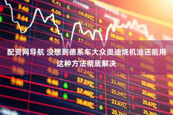 配资网导航 没想到德系车大众奥迪烧机油还能用这种方法彻底解决