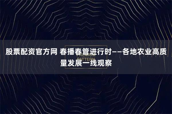 股票配资官方网 春播春管进行时——各地农业高质量发展一线观察