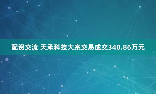 配资交流 天承科技大宗交易成交340.86万元