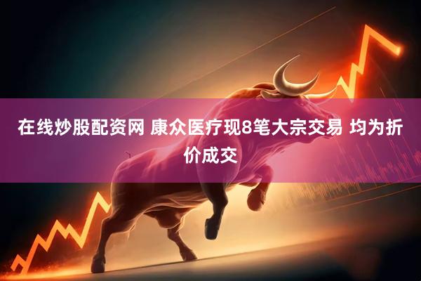 在线炒股配资网 康众医疗现8笔大宗交易 均为折价成交