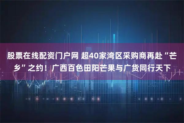 股票在线配资门户网 超40家湾区采购商再赴“芒乡”之约！广西百色田阳芒果与广货同行天下