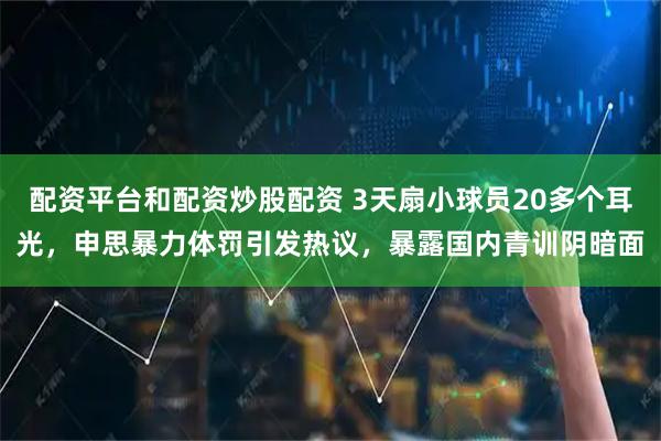 配资平台和配资炒股配资 3天扇小球员20多个耳光，申思暴力体罚引发热议，暴露国内青训阴暗面