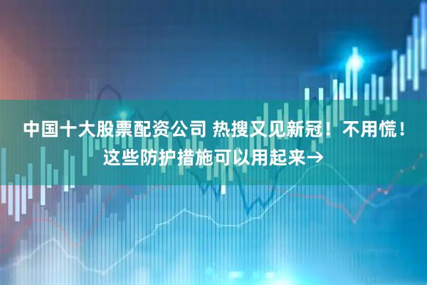中国十大股票配资公司 热搜又见新冠！不用慌！这些防护措施可以用起来→